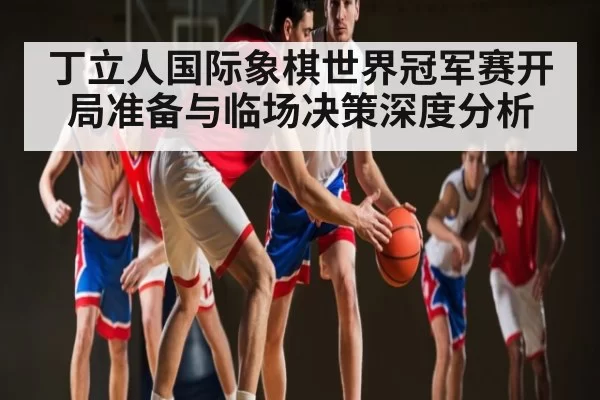 丁立人国际象棋世界冠军赛开局准备与临场决策深度分析