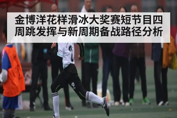 金博洋花样滑冰大奖赛短节目四周跳发挥与新周期备战路径分析